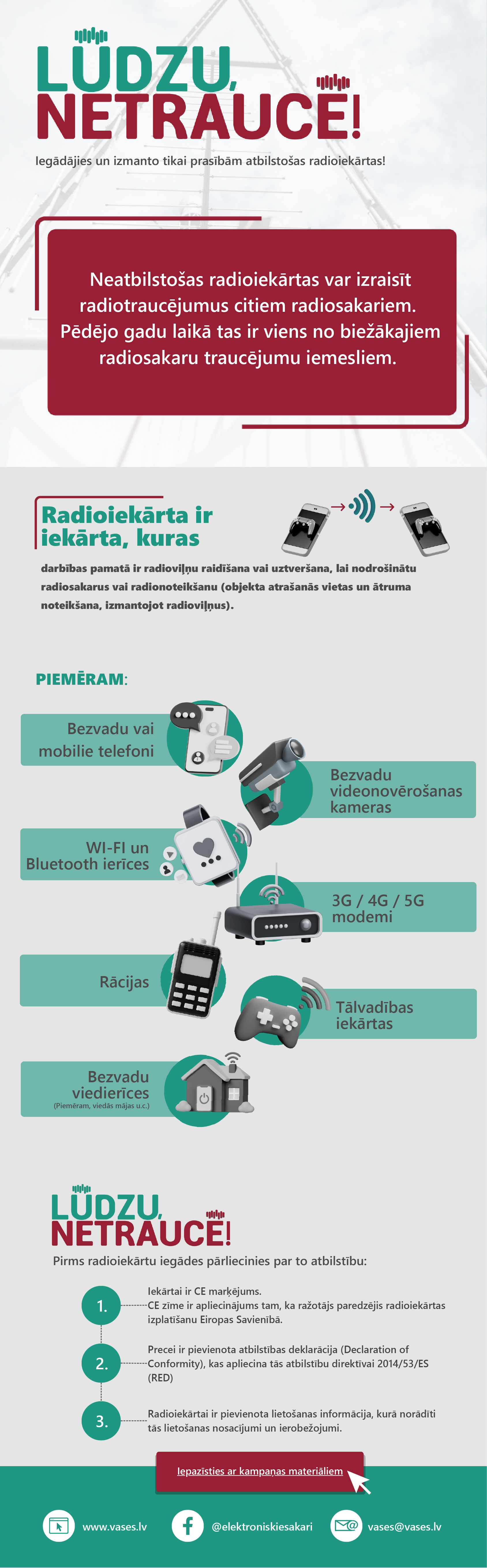 Radioiekārta ir iekārta, kuras darbības pamatā ir radioviļņu raidīšana,vai uztveršana, lai nodrošinātu radiosakarus vai radionoteikšanu (objekta atrašanās vietas un ātruma noteikšana, izmantojot radioviļņus).
Piemēram - bezvadu vai mobilie telefoni, bezvadu videonovērošanas kameras, WiFi un bluetooth ierīces, 3G,4G,5G modemi, rācijas, tālvadības iekārtas, bezvadu viedierīces.
Pirms radioiekārtu iegādes pārliecinies par to atbilstību. 1. Iekārtai ir CE marķējums,CE zīme ir apliecinājums tam, ka ražotājs paredzējis radioiekārtas izplatīšanu Eiropas Savienībā.
2. Precei ir pievienota atbilstības deklarācija (Declaration of Conformity), kas apliecina tās atbilstību direktīvai 2014/53/ES (RED).
3. Radioiekārtai ir pievienota lietošanas informācija, kurā norādīti tās lietošanas nosacījumi un ierobežojumi.